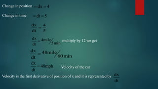 Change in position
Change in time
dx 4 
dt 5 
dx 4
dt 5

dx 4mile
5mindt
 multiply by 12 we get
dx 48mile
60mindt

Velocity of the car
dx
48mph
dt

Velocity is the first derivative of position of x and it is represented by dx
dt
 