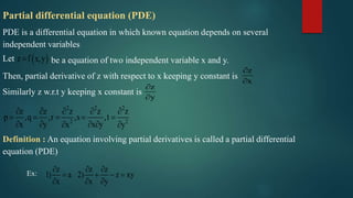 Partial differential equation (PDE)
PDE is a differential equation in which known equation depends on several
independent variables
be a equation of two independent variable x and y.
Then, partial derivative of z with respect to x keeping y constant is
Similarly z w.r.t y keeping x constant is
Definition : An equation involving partial derivatives is called a partial differential
equation (PDE)
Let  z f x,y
z
x


z
y


2 2 2
2 2
z z z z z
p ,q ,r ,s ,t
x y x yx y
    
    
    
Ex:
z z z
1) a 2) z xy
x x y
  
   
  
 