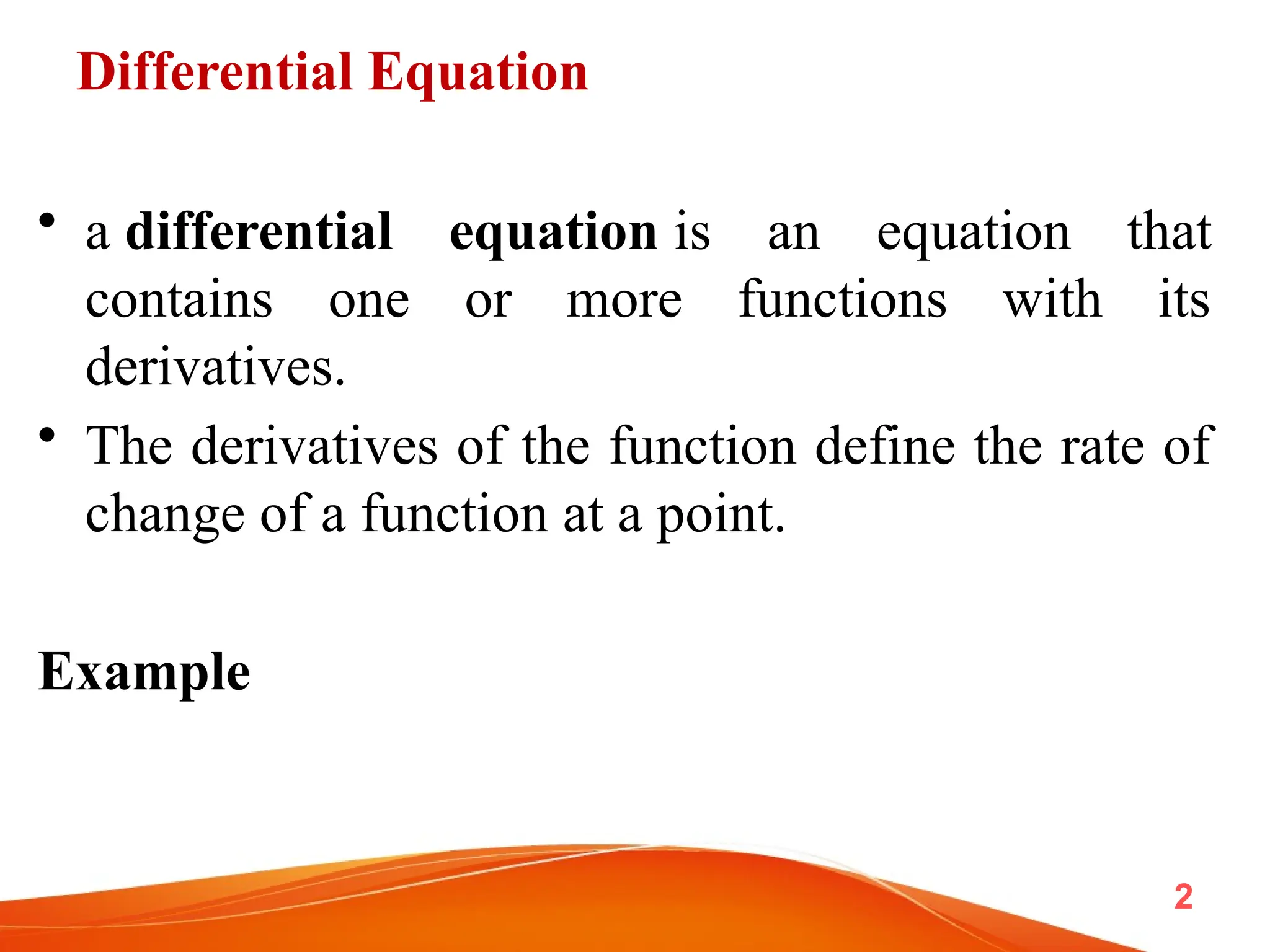 Differential Equation
• a differential equation is an equation that
contains one or more functions with its
derivatives.
• The derivatives of the function define the rate of
change of a function at a point.
Example
2
 