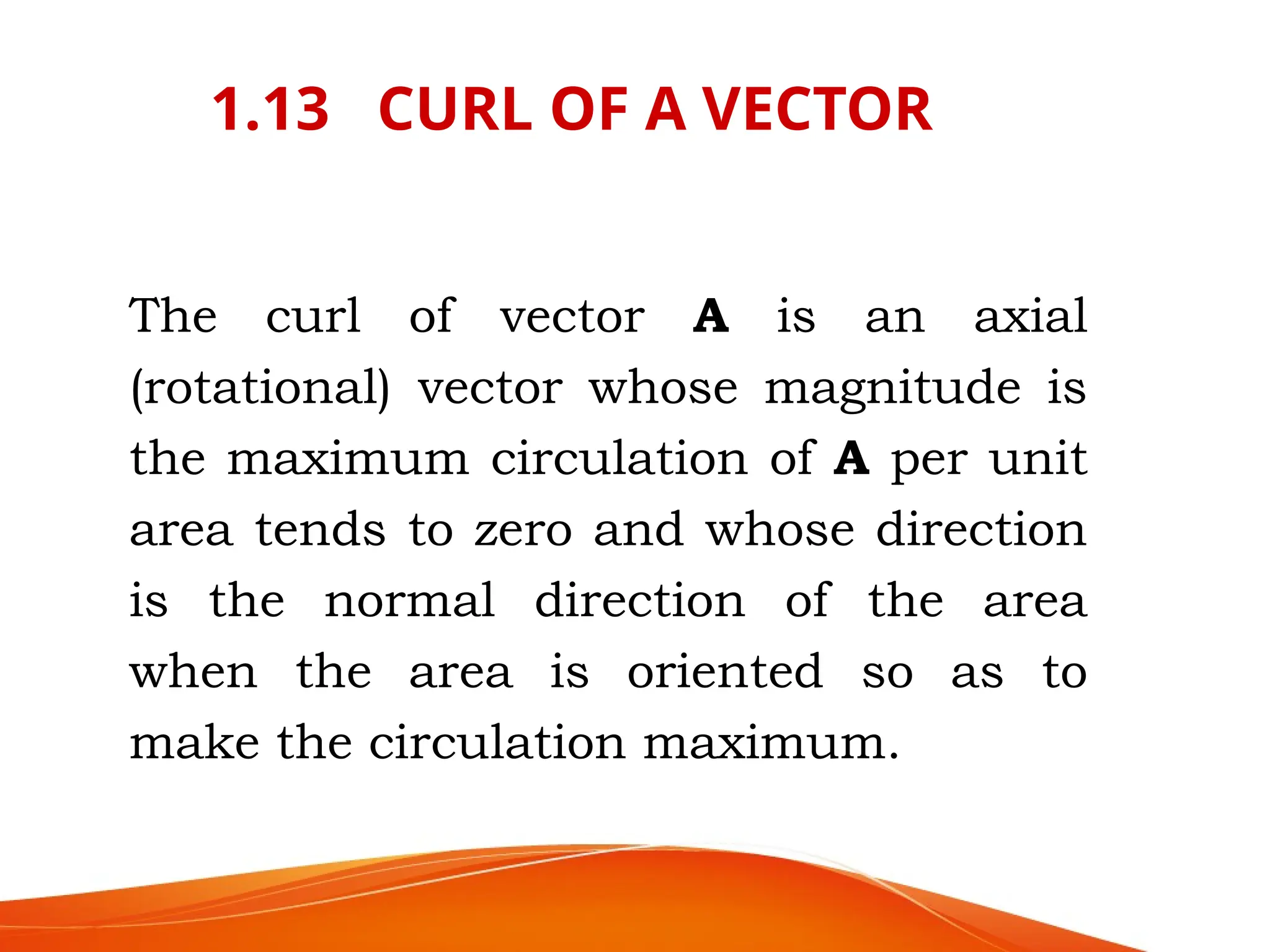 1.13 CURL OF A VECTOR
The curl of vector A is an axial
(rotational) vector whose magnitude is
the maximum circulation of A per unit
area tends to zero and whose direction
is the normal direction of the area
when the area is oriented so as to
make the circulation maximum.
 