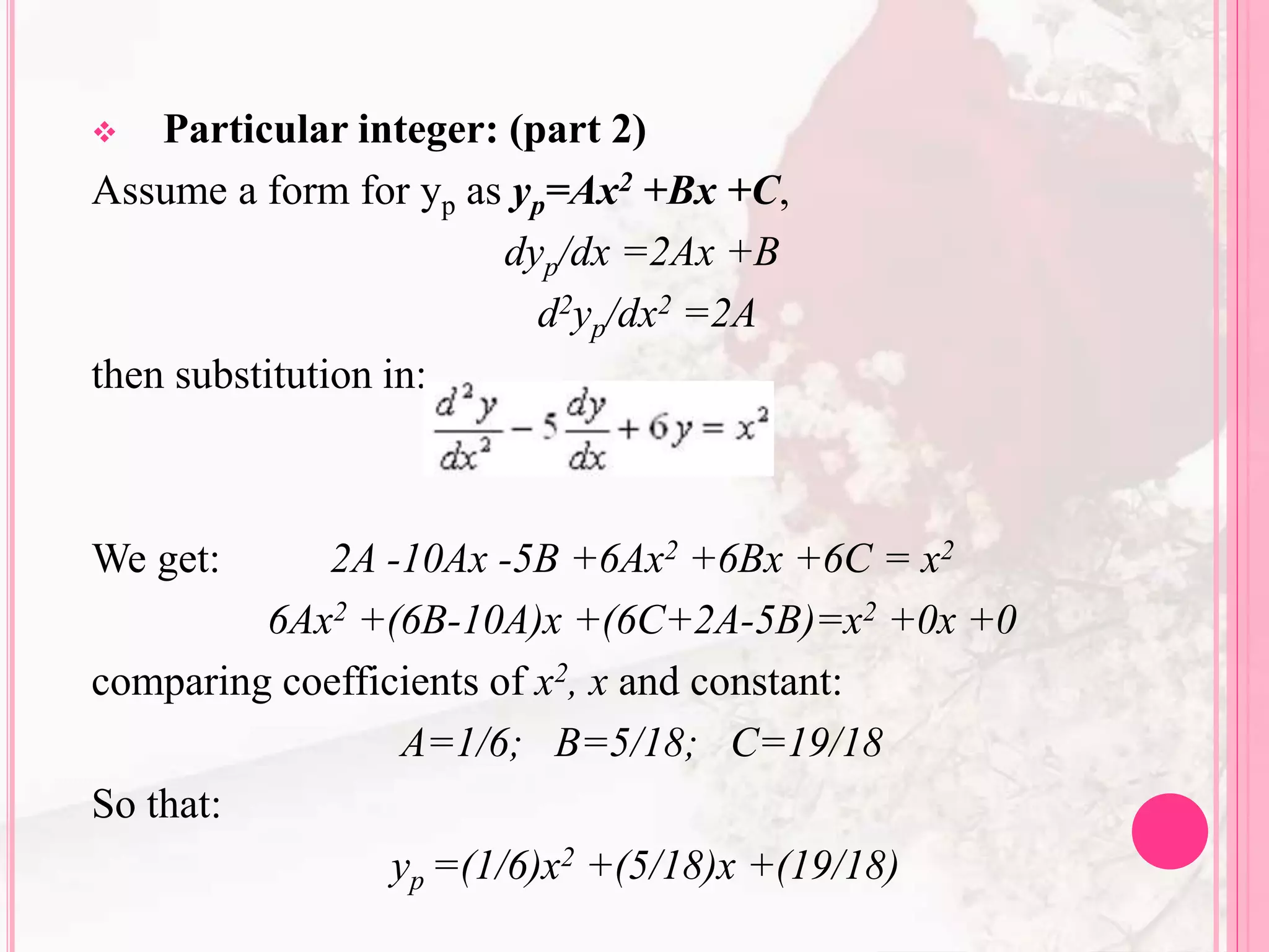  Particular integer: (part 2)
Assume a form for yp as yp=Ax2 +Bx +C,
dyp/dx =2Ax +B
d2yp/dx2 =2A
then substitution in:
We get: 2A -10Ax -5B +6Ax2 +6Bx +6C = x2
6Ax2 +(6B-10A)x +(6C+2A-5B)=x2 +0x +0
comparing coefficients of x2, x and constant:
A=1/6; B=5/18; C=19/18
So that:
yp =(1/6)x2 +(5/18)x +(19/18)
 