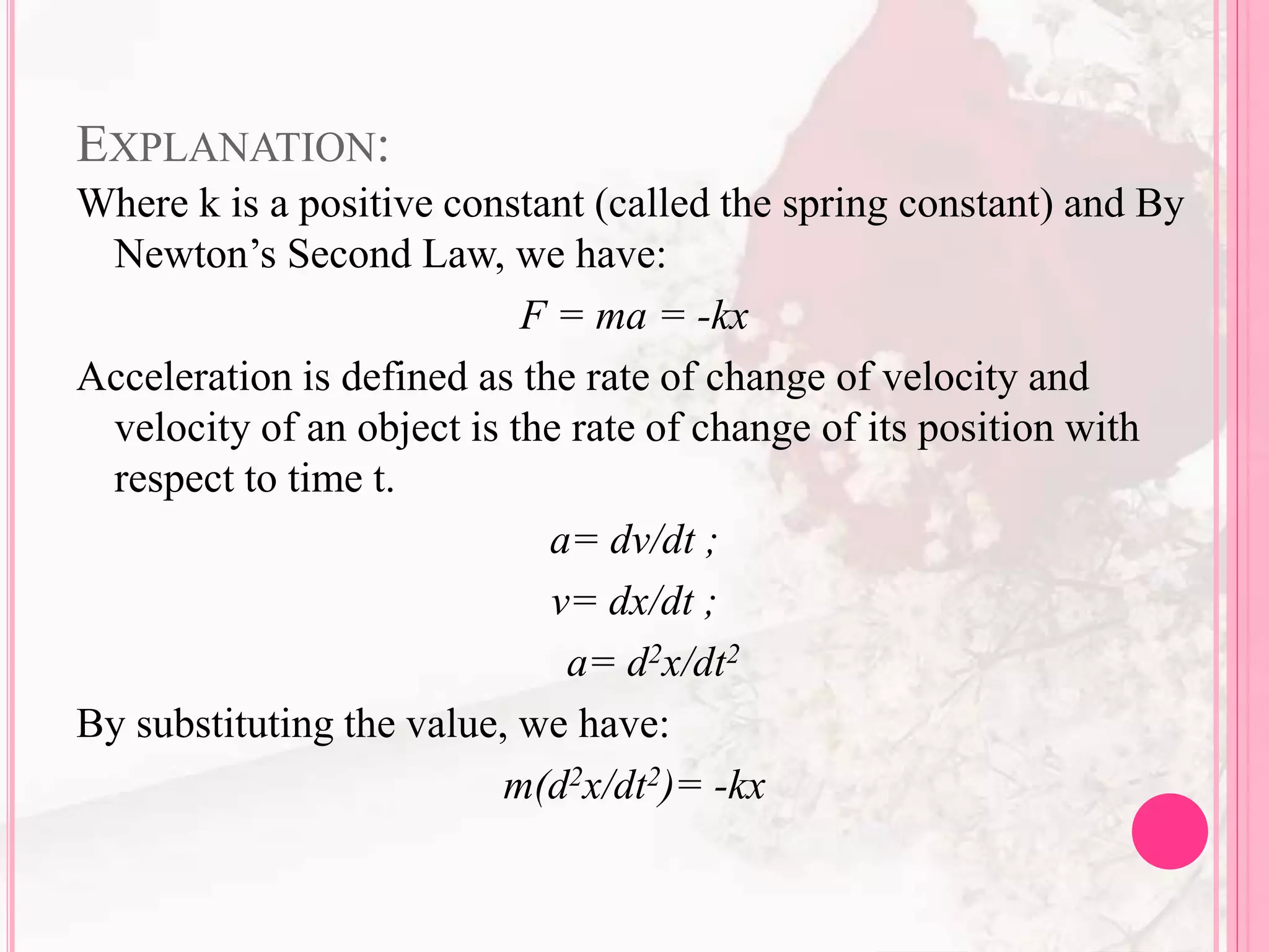 EXPLANATION:
Where k is a positive constant (called the spring constant) and By
Newton’s Second Law, we have:
F = ma = -kx
Acceleration is defined as the rate of change of velocity and
velocity of an object is the rate of change of its position with
respect to time t.
a= dv/dt ;
v= dx/dt ;
a= d2x/dt2
By substituting the value, we have:
m(d2x/dt2)= -kx
 