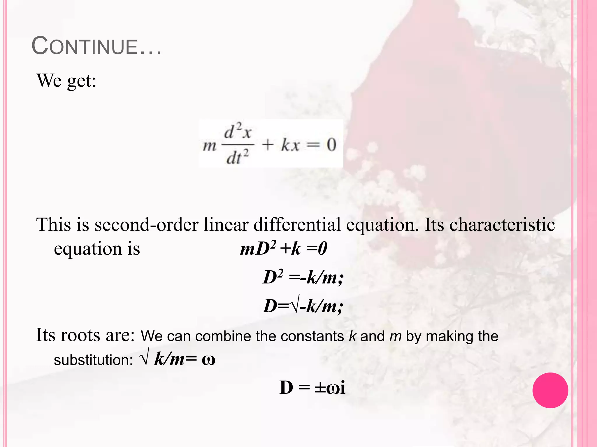 CONTINUE…
We get:
This is second-order linear differential equation. Its characteristic
equation is mD2 +k =0
D2 =-k/m;
D=√-k/m;
Its roots are: We can combine the constants k and m by making the
substitution: √ k/m= ω
D = ±ωi
 