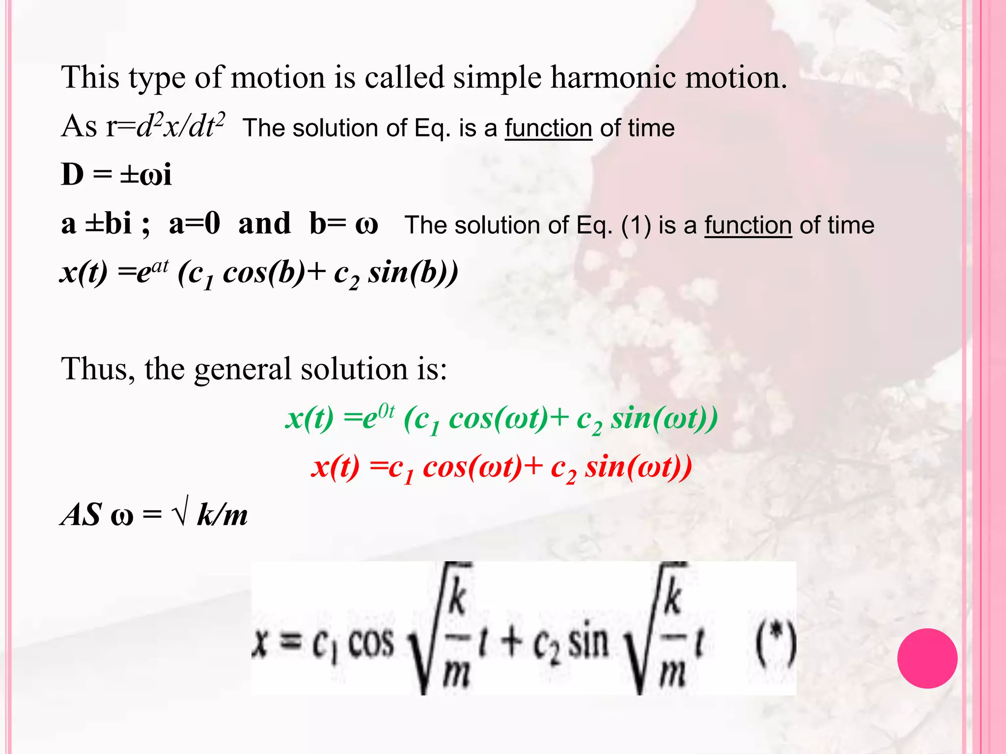 This type of motion is called simple harmonic motion.
As r=d2x/dt2 The solution of Eq. is a function of time
D = ±ωi
a ±bi ; a=0 and b= ω The solution of Eq. (1) is a function of time
x(t) =eat (c1 cos(b)+ c2 sin(b))
Thus, the general solution is:
x(t) =e0t (c1 cos(ωt)+ c2 sin(ωt))
x(t) =c1 cos(ωt)+ c2 sin(ωt))
AS ω = √ k/m
 