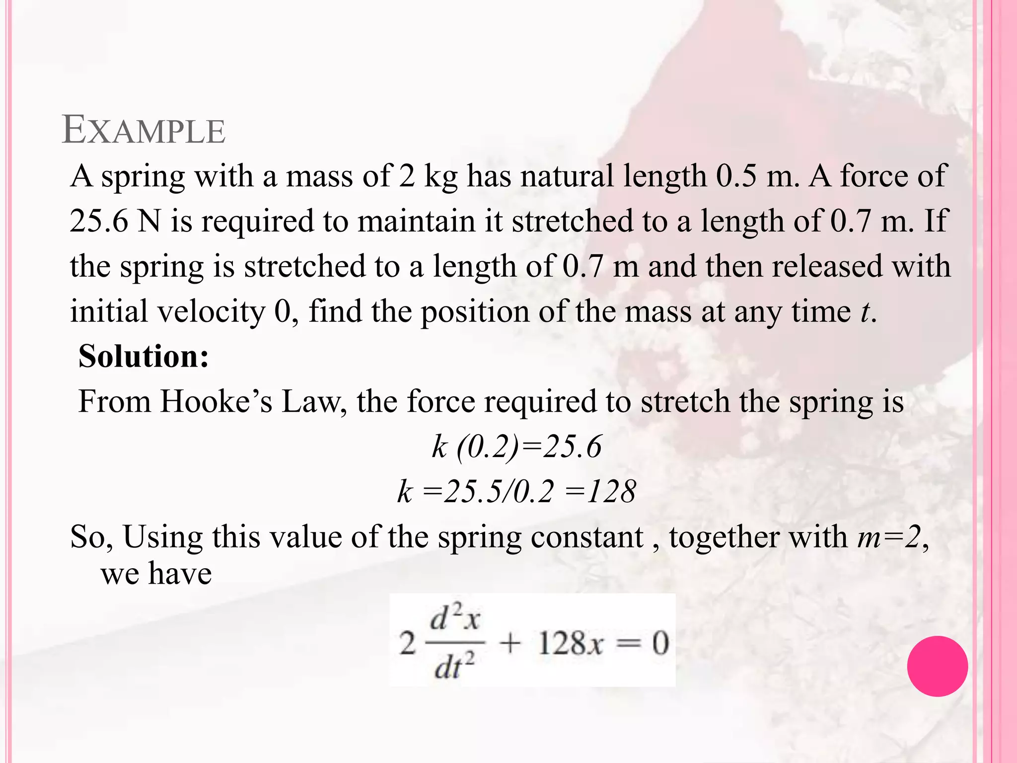 EXAMPLE
A spring with a mass of 2 kg has natural length 0.5 m. A force of
25.6 N is required to maintain it stretched to a length of 0.7 m. If
the spring is stretched to a length of 0.7 m and then released with
initial velocity 0, find the position of the mass at any time t.
Solution:
From Hooke’s Law, the force required to stretch the spring is
k (0.2)=25.6
k =25.5/0.2 =128
So, Using this value of the spring constant , together with m=2,
we have
 