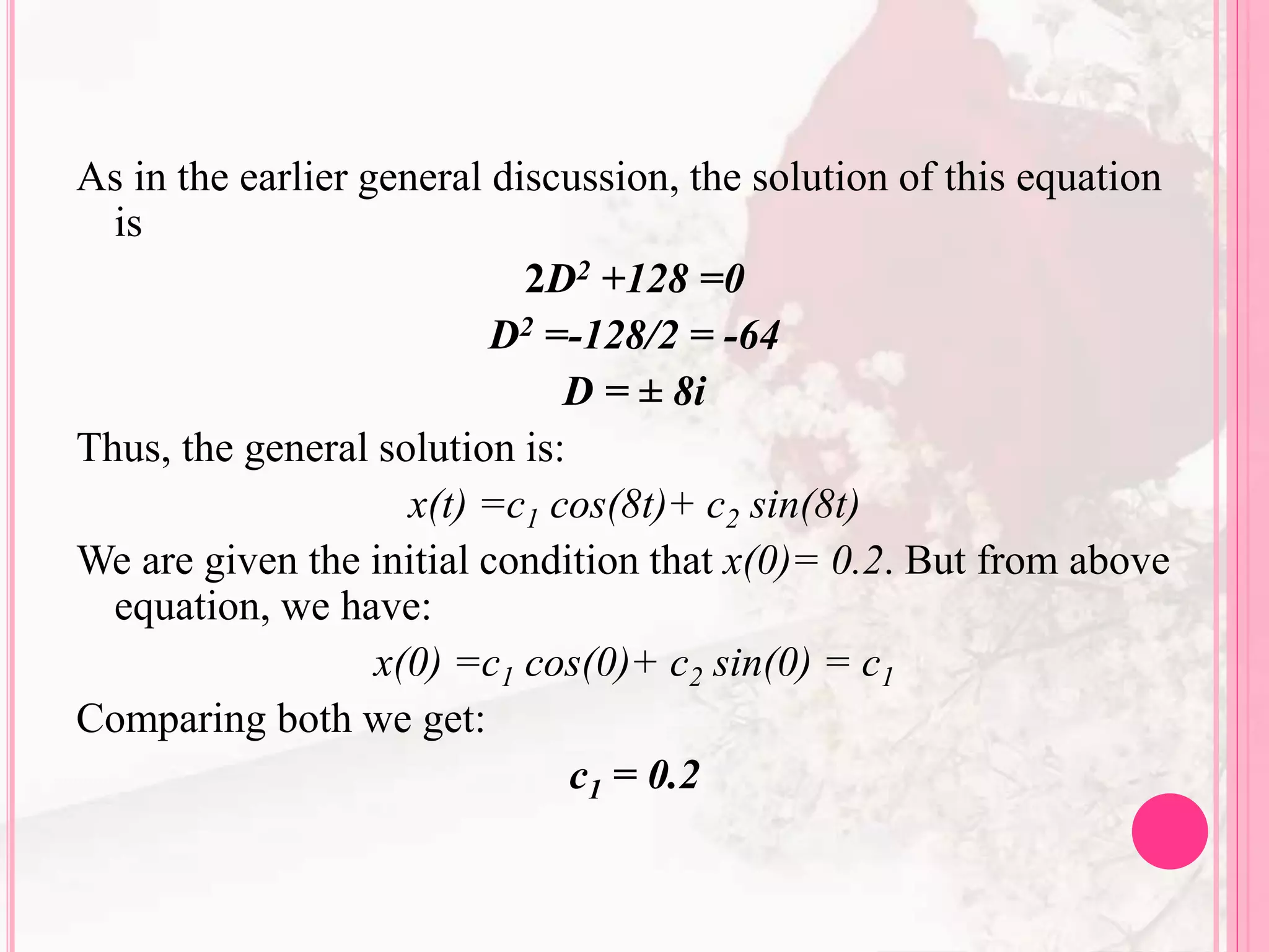 As in the earlier general discussion, the solution of this equation
is
2D2 +128 =0
D2 =-128/2 = -64
D = ± 8i
Thus, the general solution is:
x(t) =c1 cos(8t)+ c2 sin(8t)
We are given the initial condition that x(0)= 0.2. But from above
equation, we have:
x(0) =c1 cos(0)+ c2 sin(0) = c1
Comparing both we get:
c1 = 0.2
 