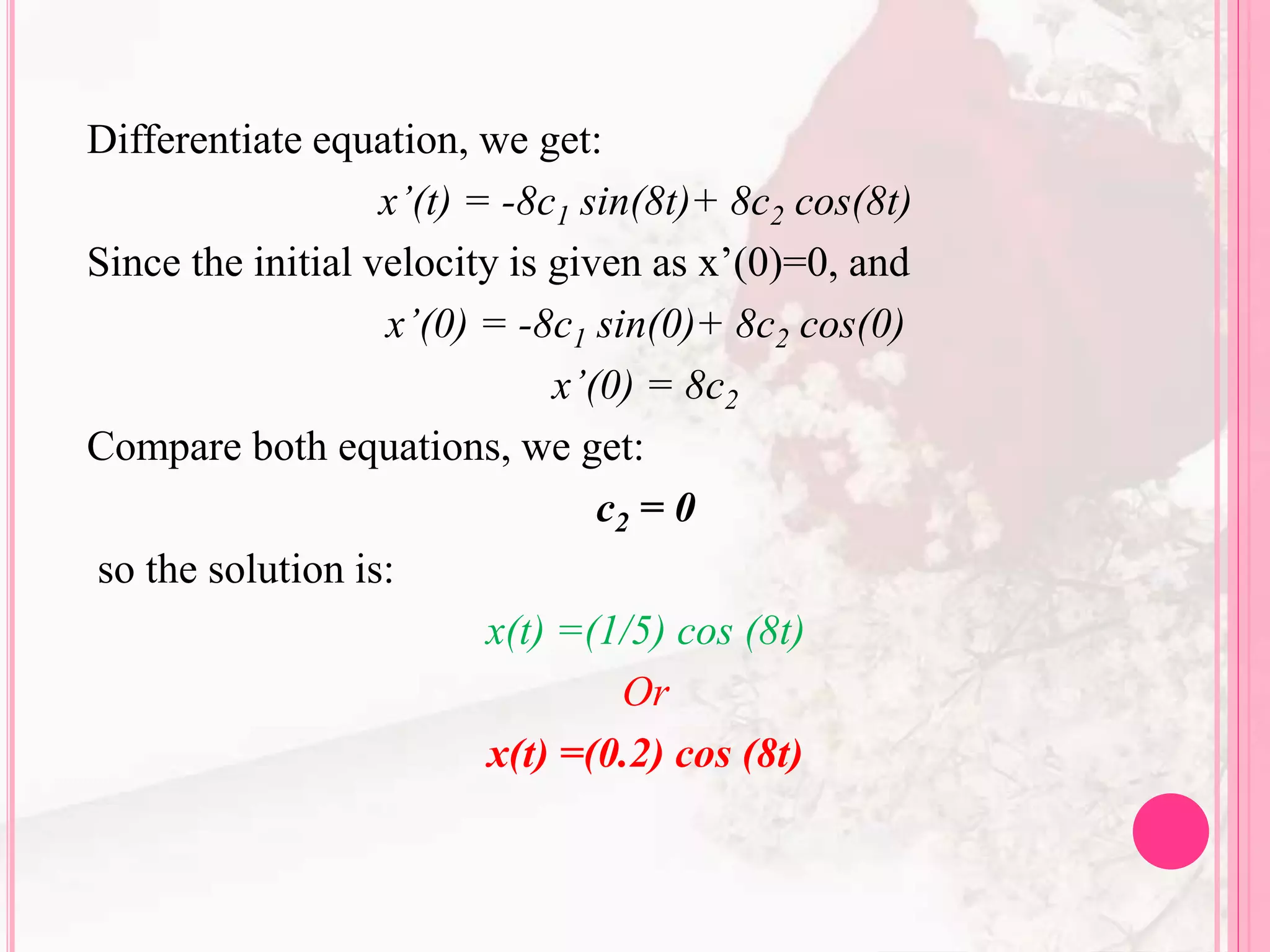 Differentiate equation, we get:
x’(t) = -8c1 sin(8t)+ 8c2 cos(8t)
Since the initial velocity is given as x’(0)=0, and
x’(0) = -8c1 sin(0)+ 8c2 cos(0)
x’(0) = 8c2
Compare both equations, we get:
c2 = 0
so the solution is:
x(t) =(1/5) cos (8t)
Or
x(t) =(0.2) cos (8t)
 