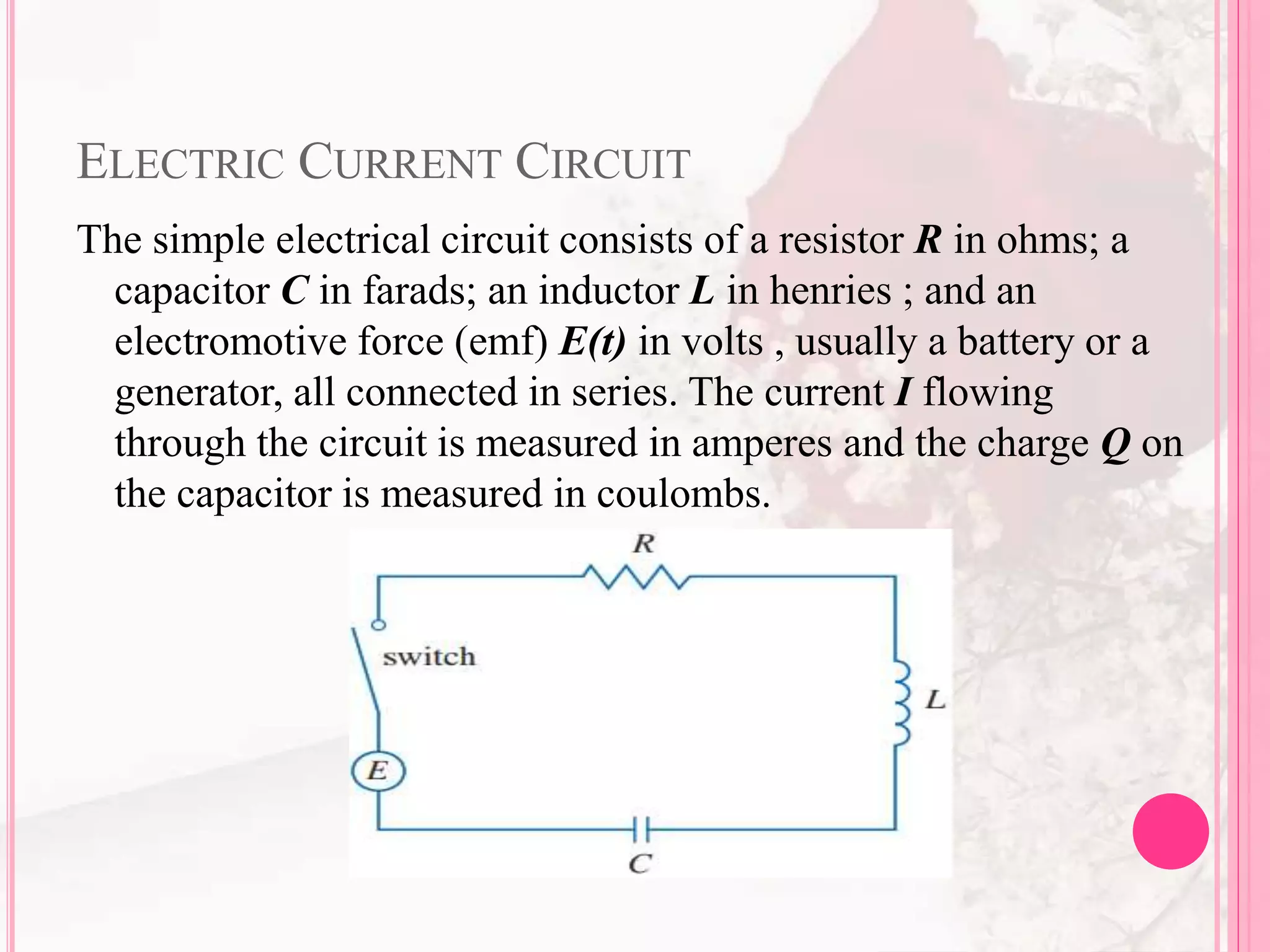 ELECTRIC CURRENT CIRCUIT
The simple electrical circuit consists of a resistor R in ohms; a
capacitor C in farads; an inductor L in henries ; and an
electromotive force (emf) E(t) in volts , usually a battery or a
generator, all connected in series. The current I flowing
through the circuit is measured in amperes and the charge Q on
the capacitor is measured in coulombs.
 
