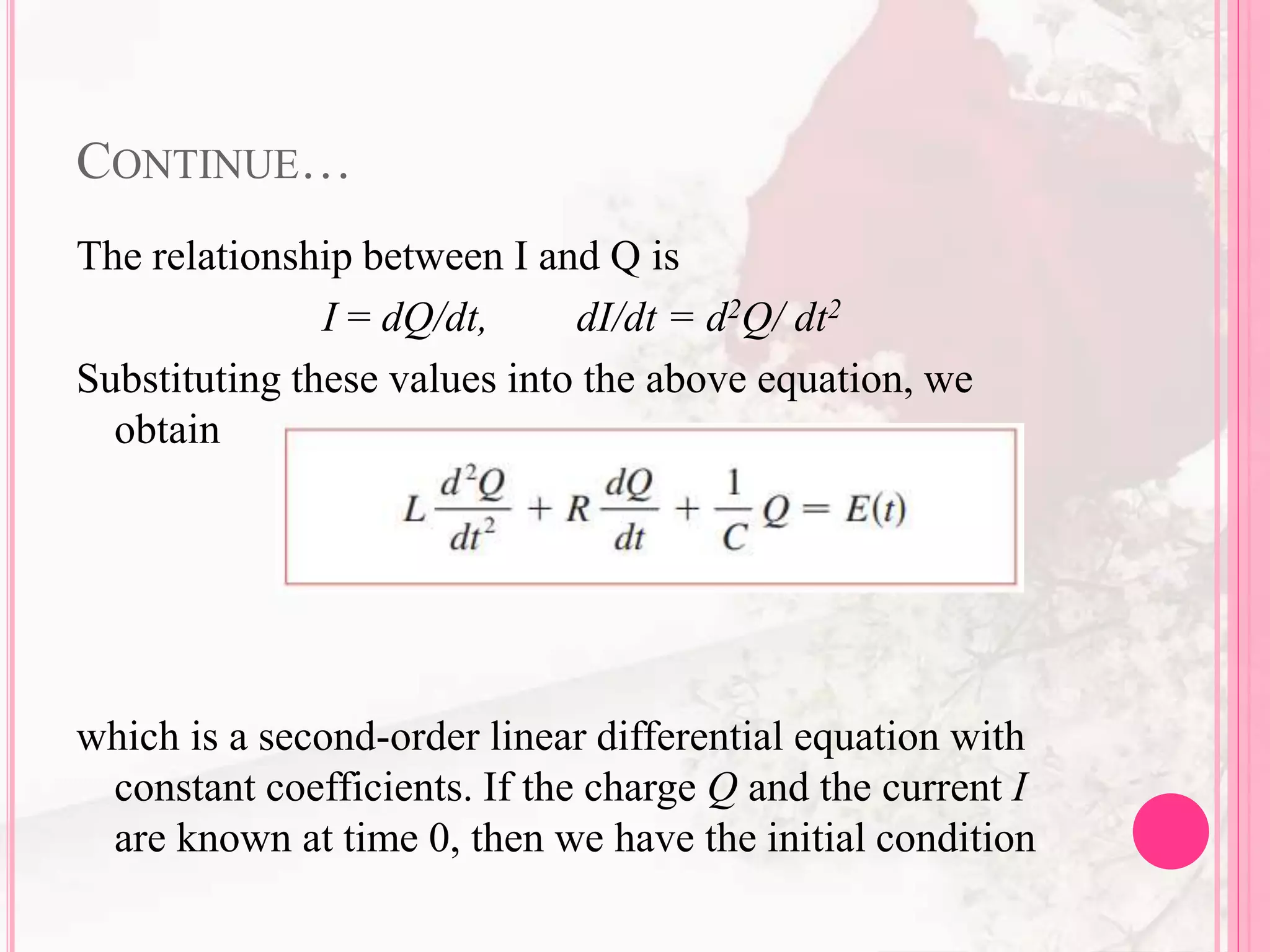 CONTINUE…
The relationship between I and Q is
I = dQ/dt, dI/dt = d2Q/ dt2
Substituting these values into the above equation, we
obtain
which is a second-order linear differential equation with
constant coefficients. If the charge Q and the current I
are known at time 0, then we have the initial condition
 