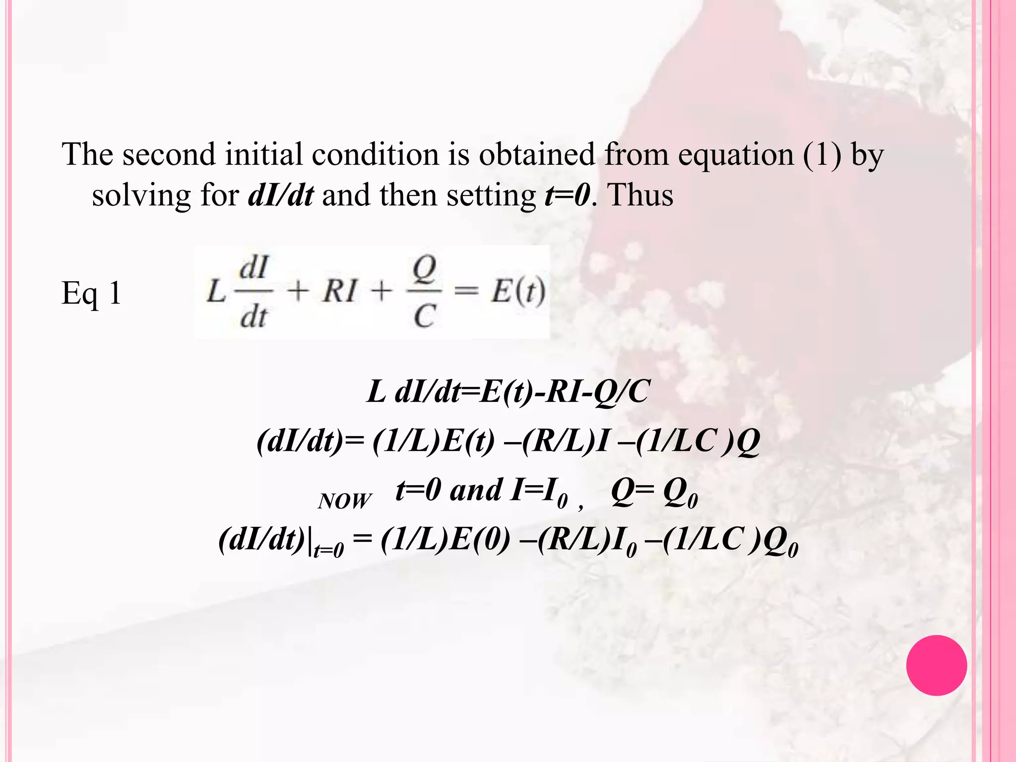 The second initial condition is obtained from equation (1) by
solving for dI/dt and then setting t=0. Thus
Eq 1
L dI/dt=E(t)-RI-Q/C
(dI/dt)= (1/L)E(t) –(R/L)I –(1/LC )Q
NOW t=0 and I=I0 , Q= Q0
(dI/dt)|t=0 = (1/L)E(0) –(R/L)I0 –(1/LC )Q0
 