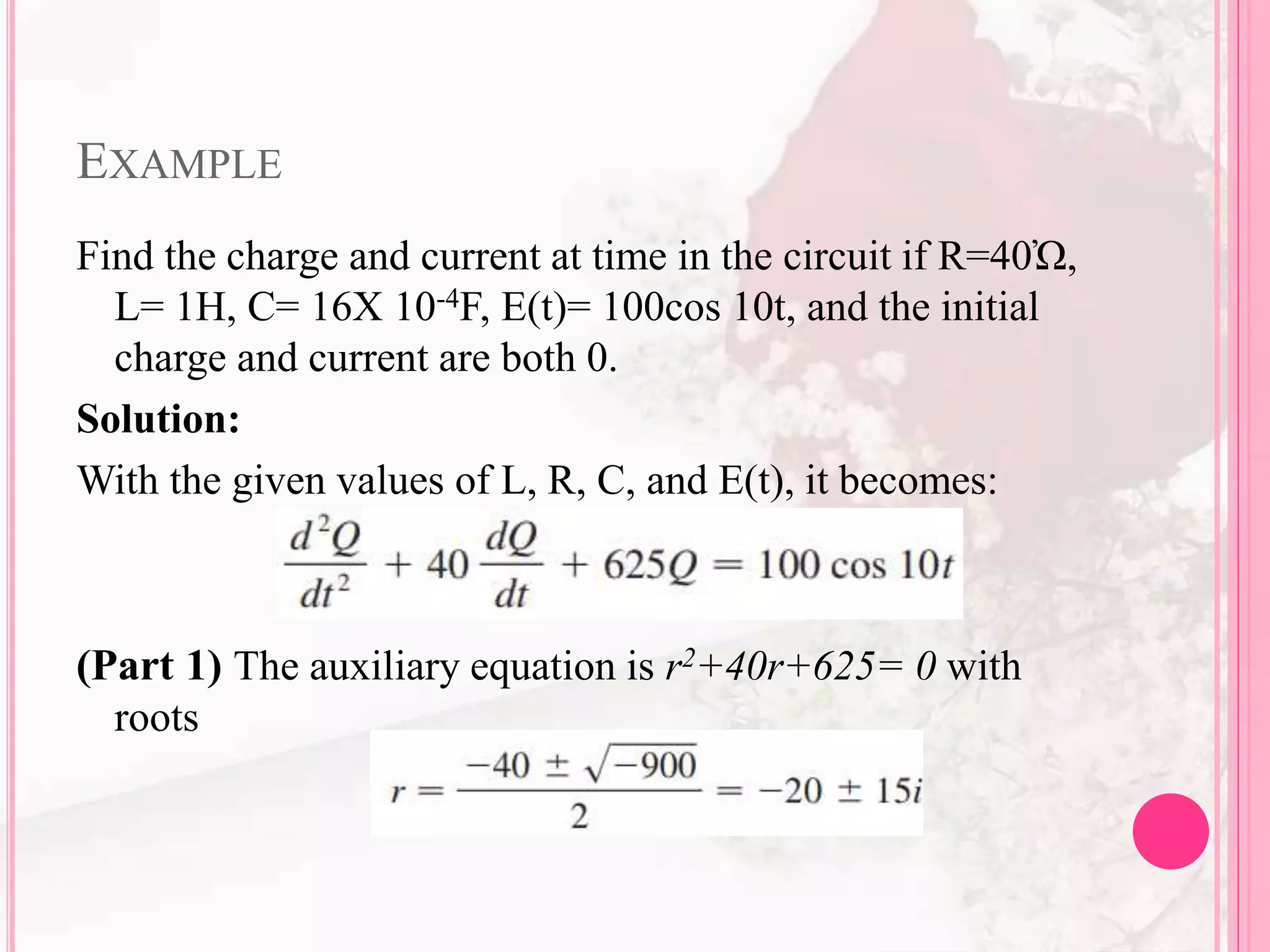 EXAMPLE
Find the charge and current at time in the circuit if R=40Ὠ,
L= 1H, C= 16X 10-4F, E(t)= 100cos 10t, and the initial
charge and current are both 0.
Solution:
With the given values of L, R, C, and E(t), it becomes:
(Part 1) The auxiliary equation is r2+40r+625= 0 with
roots
 