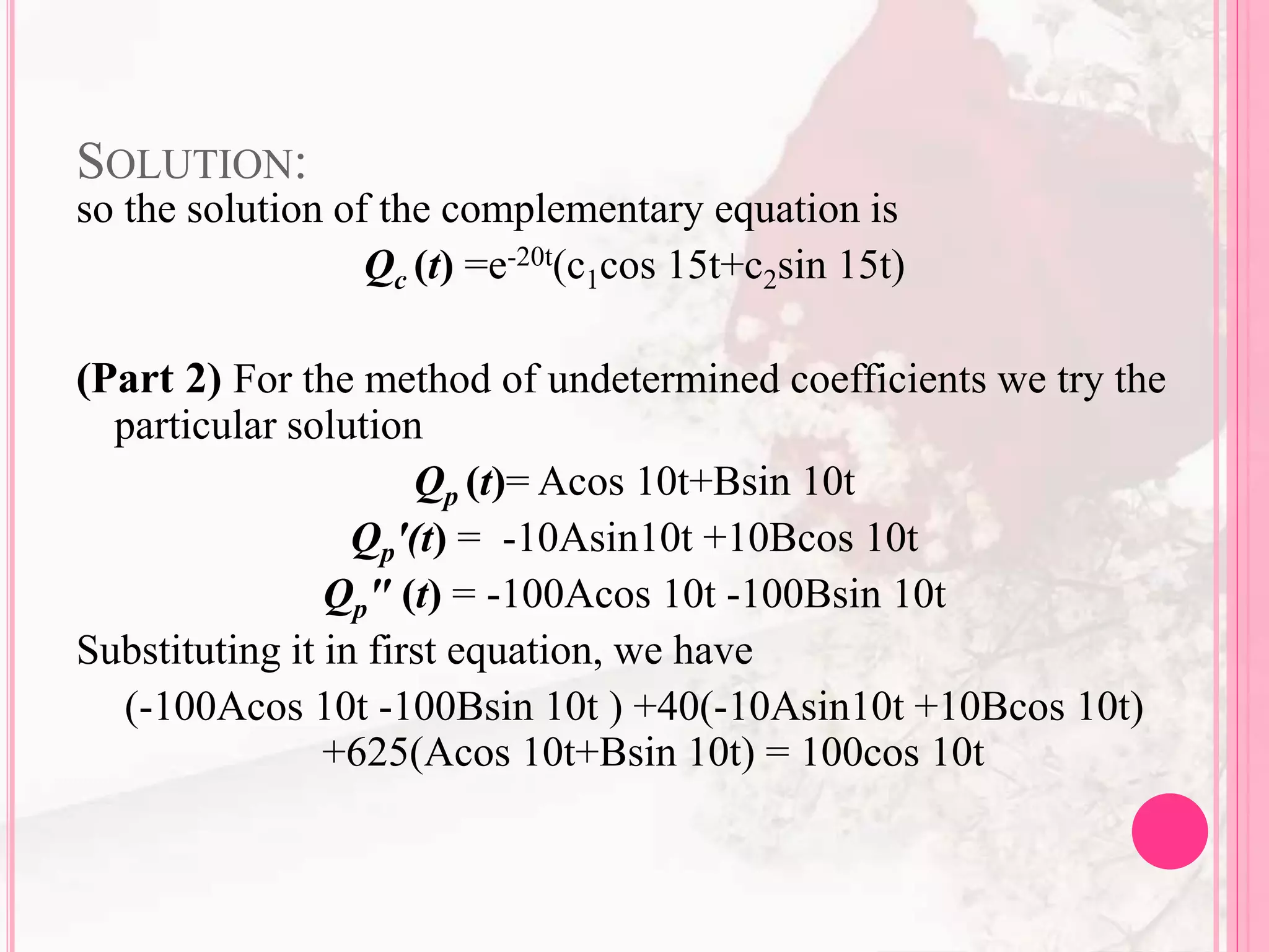 SOLUTION:
so the solution of the complementary equation is
Qc (t) =e-20t(c1cos 15t+c2sin 15t)
(Part 2) For the method of undetermined coefficients we try the
particular solution
Qp (t)= Acos 10t+Bsin 10t
Qp'(t) = -10Asin10t +10Bcos 10t
Qp" (t) = -100Acos 10t -100Bsin 10t
Substituting it in first equation, we have
(-100Acos 10t -100Bsin 10t ) +40(-10Asin10t +10Bcos 10t)
+625(Acos 10t+Bsin 10t) = 100cos 10t
 