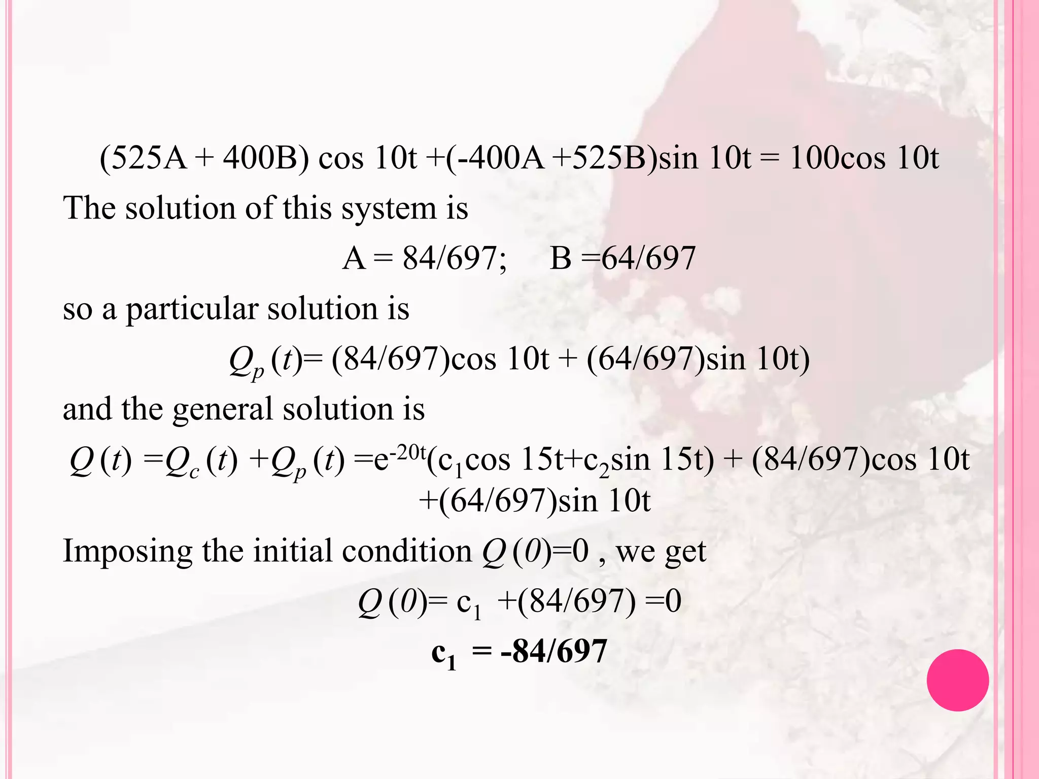 (525A + 400B) cos 10t +(-400A +525B)sin 10t = 100cos 10t
The solution of this system is
A = 84/697; B =64/697
so a particular solution is
Qp (t)= (84/697)cos 10t + (64/697)sin 10t)
and the general solution is
Q (t) =Qc (t) +Qp (t) =e-20t(c1cos 15t+c2sin 15t) + (84/697)cos 10t
+(64/697)sin 10t
Imposing the initial condition Q (0)=0 , we get
Q (0)= c1 +(84/697) =0
c1 = -84/697
 