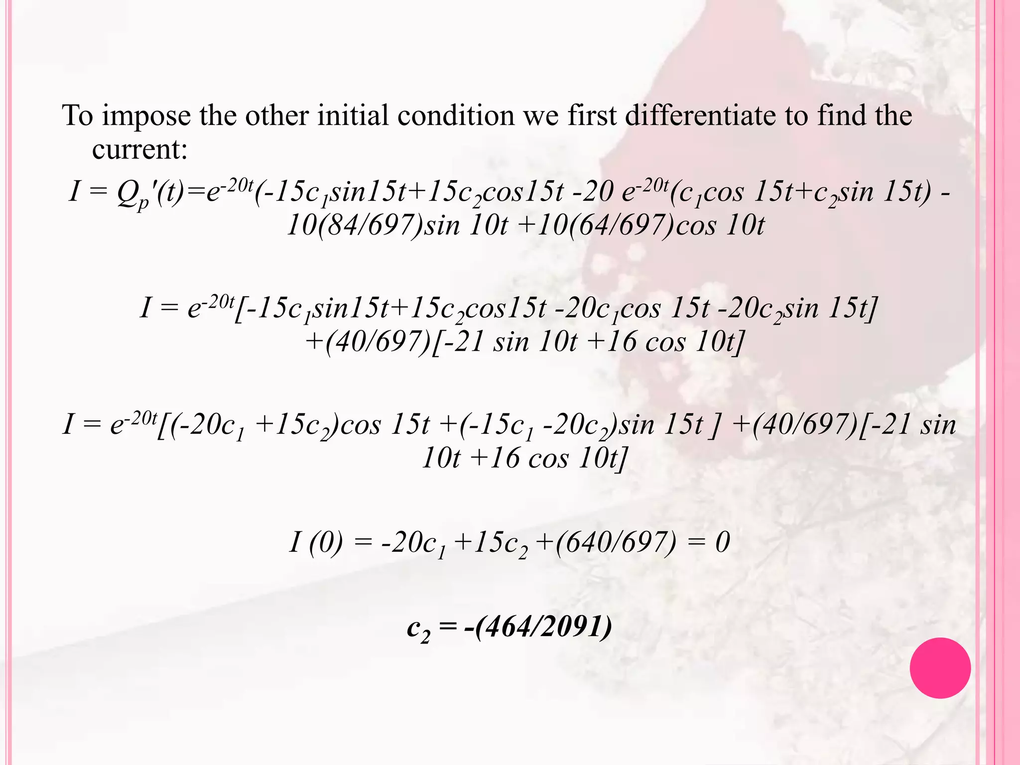 To impose the other initial condition we first differentiate to find the
current:
I = Qp'(t)=e-20t(-15c1sin15t+15c2cos15t -20 e-20t(c1cos 15t+c2sin 15t) -
10(84/697)sin 10t +10(64/697)cos 10t
I = e-20t[-15c1sin15t+15c2cos15t -20c1cos 15t -20c2sin 15t]
+(40/697)[-21 sin 10t +16 cos 10t]
I = e-20t[(-20c1 +15c2)cos 15t +(-15c1 -20c2)sin 15t ] +(40/697)[-21 sin
10t +16 cos 10t]
I (0) = -20c1 +15c2 +(640/697) = 0
c2 = -(464/2091)
 