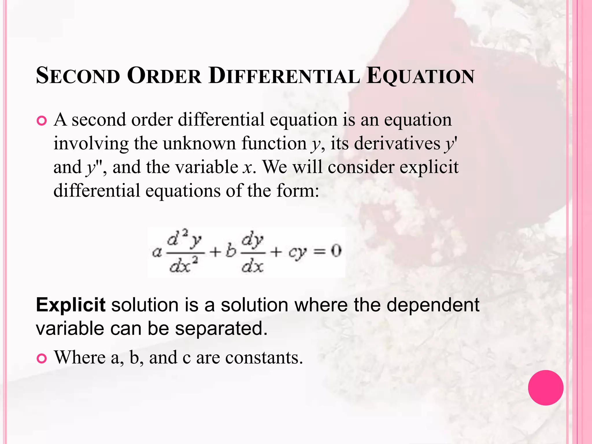 SECOND ORDER DIFFERENTIAL EQUATION
 A second order differential equation is an equation
involving the unknown function y, its derivatives y'
and y'', and the variable x. We will consider explicit
differential equations of the form:
Explicit solution is a solution where the dependent
variable can be separated.
 Where a, b, and c are constants.
 