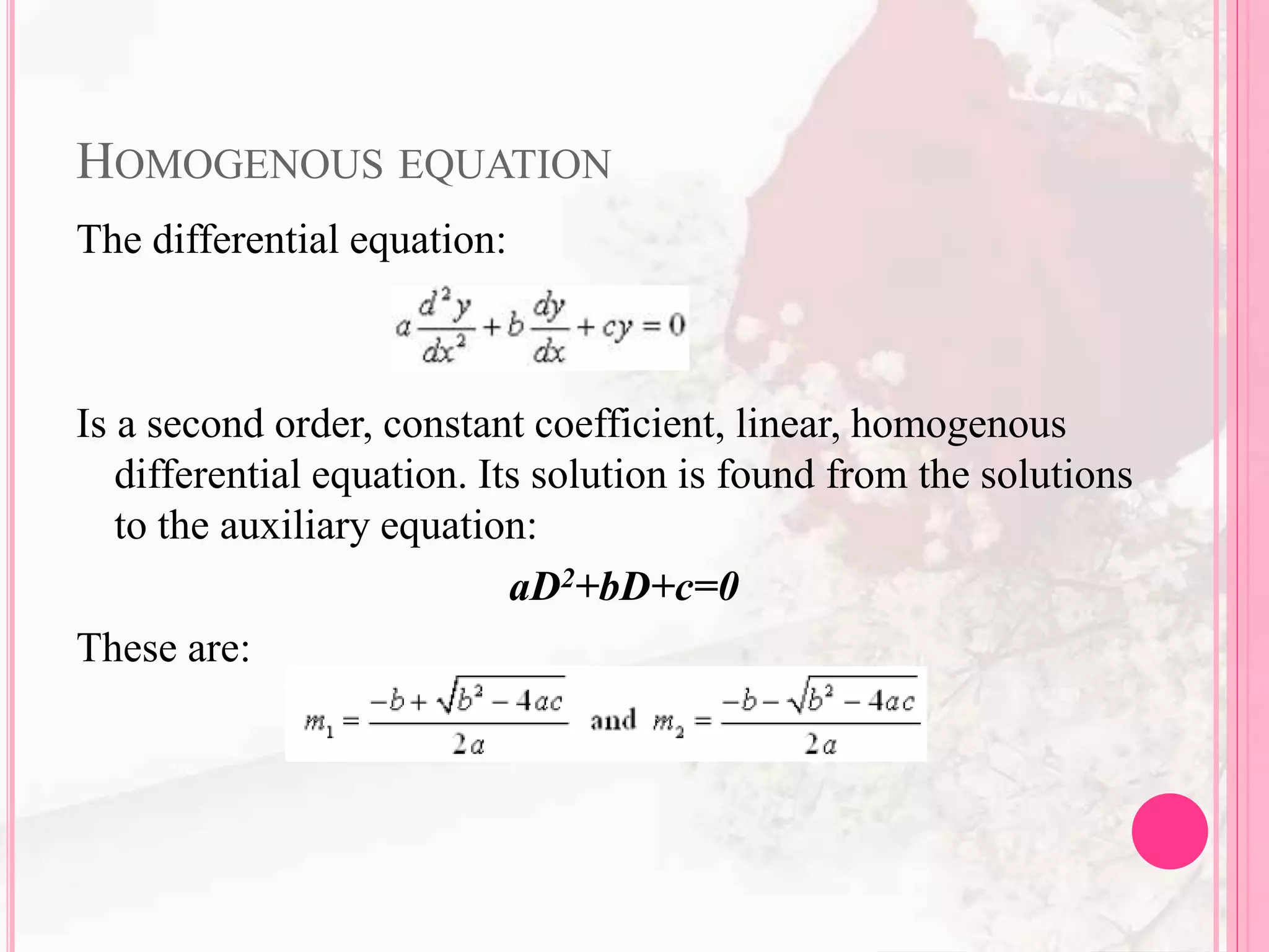 HOMOGENOUS EQUATION
The differential equation:
Is a second order, constant coefficient, linear, homogenous
differential equation. Its solution is found from the solutions
to the auxiliary equation:
aD2+bD+c=0
These are:
 