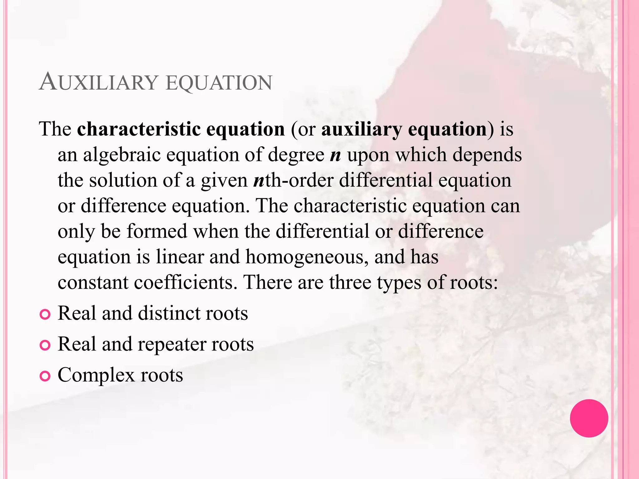 AUXILIARY EQUATION
The characteristic equation (or auxiliary equation) is
an algebraic equation of degree n upon which depends
the solution of a given nth-order differential equation
or difference equation. The characteristic equation can
only be formed when the differential or difference
equation is linear and homogeneous, and has
constant coefficients. There are three types of roots:
 Real and distinct roots
 Real and repeater roots
 Complex roots
 