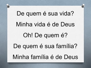 De quem é sua vida?
Minha vida é de Deus
Oh! De quem é?
De quem é sua família?
Minha família é de Deus