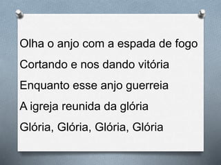 Olha o anjo com a espada de fogo
Cortando e nos dando vitória
Enquanto esse anjo guerreia
A igreja reunida da glória
Glória, Glória, Glória, Glória