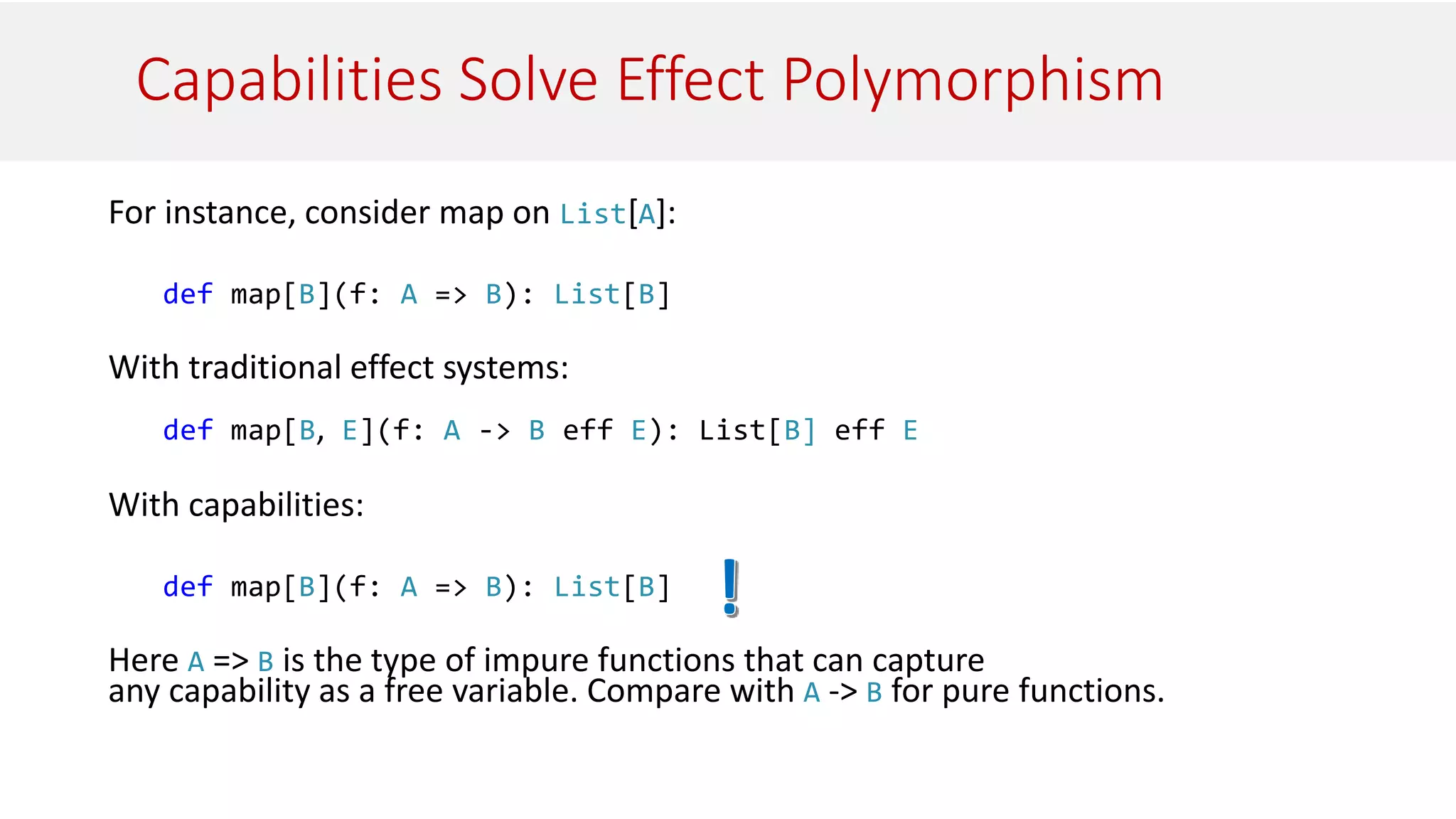 Capabilities Solve Effect Polymorphism
For instance, consider map on List[A]:
def map[B](f: A => B): List[B]
With traditional effect systems:
def map[B, E](f: A -> B eff E): List[B] eff E
With capabilities:
def map[B](f: A => B): List[B]
Here A => B is the type of impure functions that can capture
any capability as a free variable. Compare with A -> B for pure functions.
 