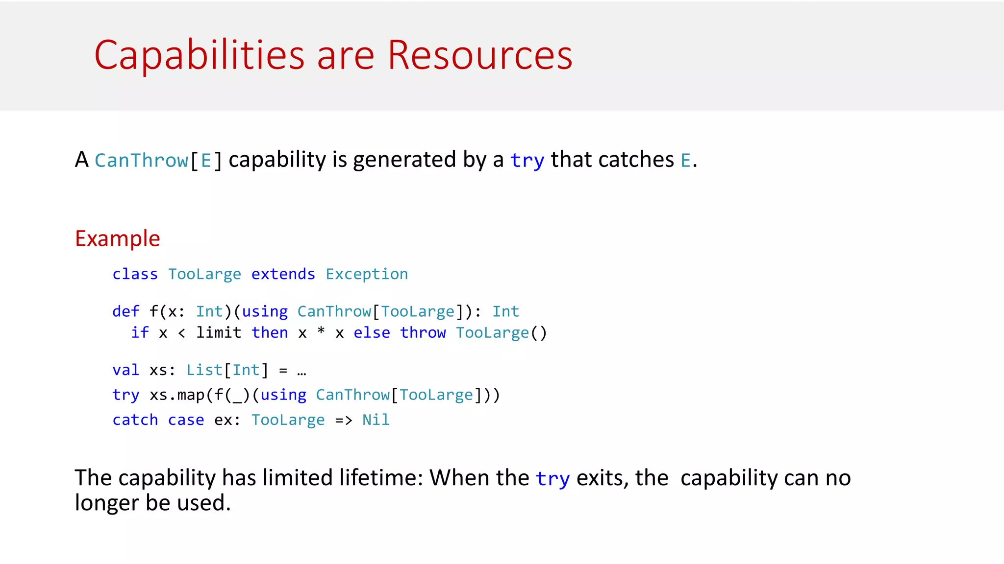 Capabilities are Resources
A CanThrow[E] capability is generated by a try that catches E.
Example
class TooLarge extends Exception
def f(x: Int)(using CanThrow[TooLarge]): Int
if x < limit then x * x else throw TooLarge()
val xs: List[Int] = …
try xs.map(f(_)(using CanThrow[TooLarge]))
catch case ex: TooLarge => Nil
The capability has limited lifetime: When the try exits, the capability can no
longer be used.
 