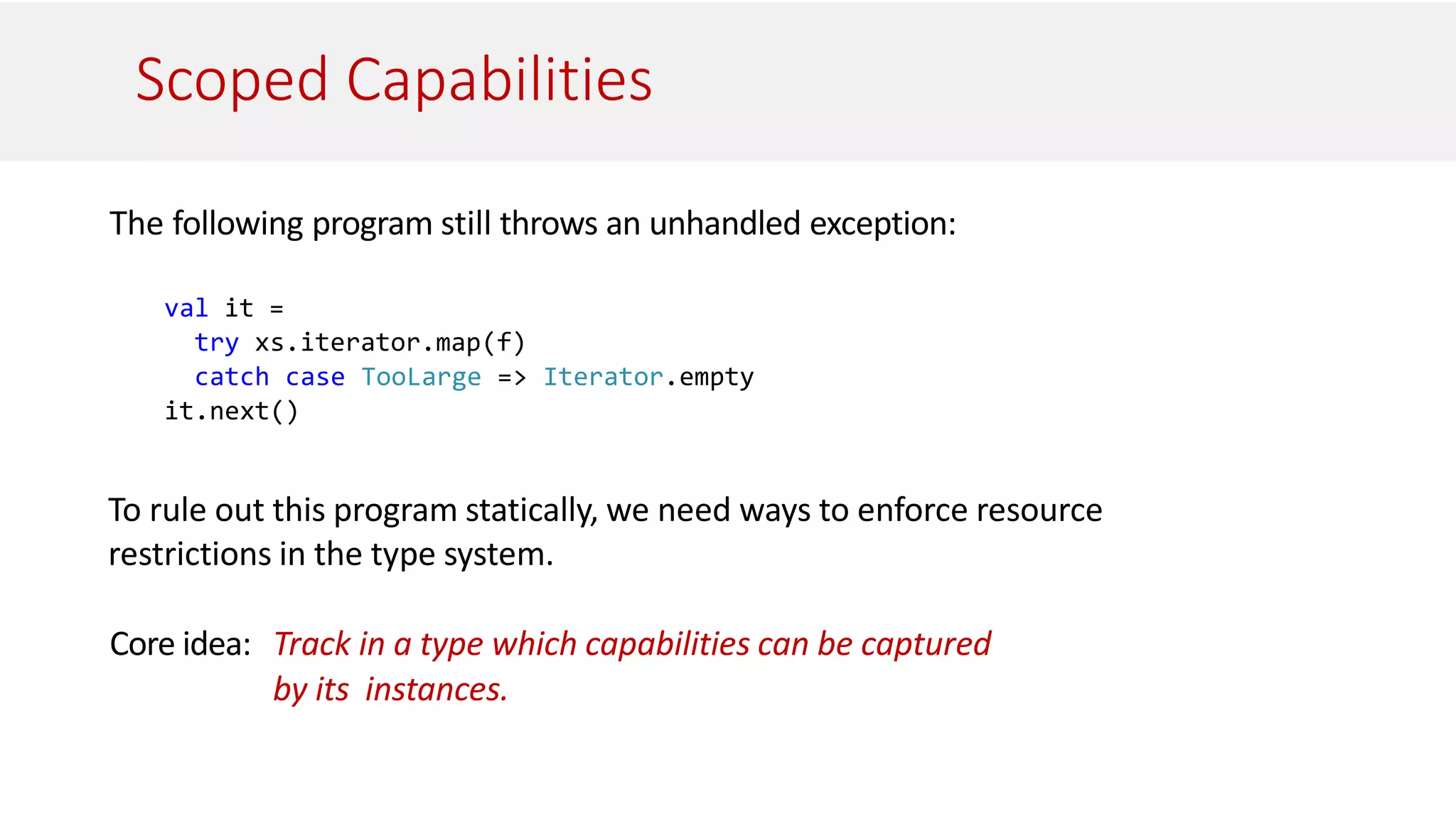 Scoped Capabilities
The following program still throws an unhandled exception:
val it =
try xs.iterator.map(f)
catch case TooLarge => Iterator.empty
it.next()
To rule out this program statically, we need ways to enforce resource
restrictions in the type system.
Core idea: Track in a type which capabilities can be captured
by its instances.
 