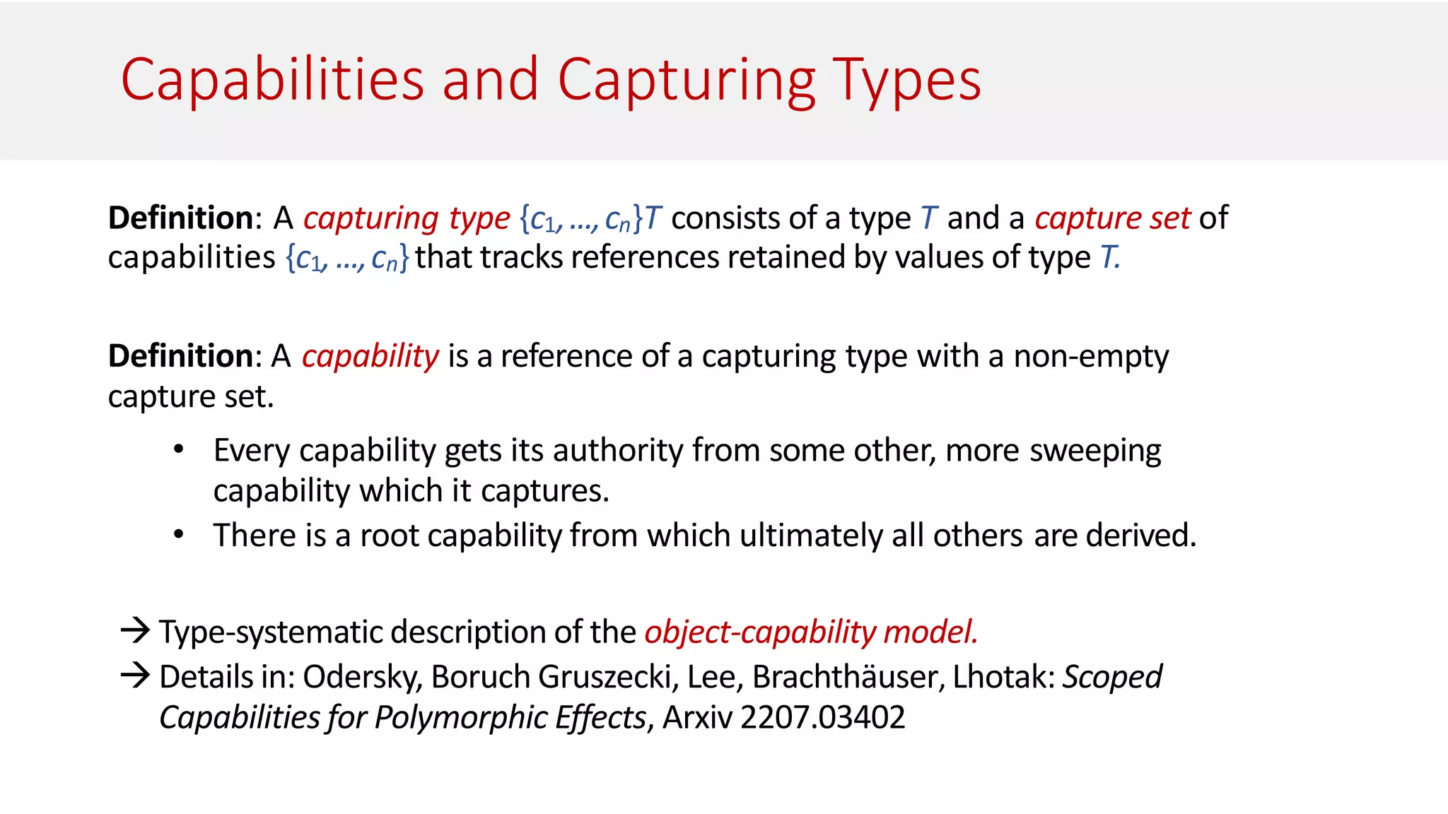 Capabilities and Capturing Types
Definition: A capturing type {c1,...,cn}T consists of a type T and a capture set of
capabilities {c1,...,cn}that tracks references retained by values of type T.
Definition: A capability is a reference of a capturing type with a non-empty
capture set.
• Every capability gets its authority from some other, more sweeping
capability which it captures.
• There is a root capability from which ultimately all others are derived.
Type-systematic description of the object-capability model.
Details in: Odersky, Boruch Gruszecki, Lee, Brachthäuser, Lhotak: Scoped
Capabilities for Polymorphic Effects, Arxiv 2207.03402
 