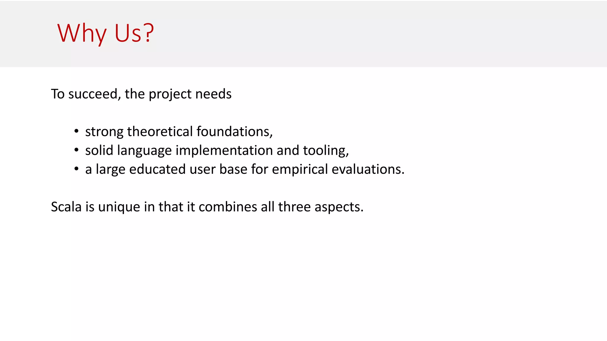 Why Us?
To succeed, the project needs
• strong theoretical foundations,
• solid language implementation and tooling,
• a large educated user base for empirical evaluations.
Scala is unique in that it combines all three aspects.
 