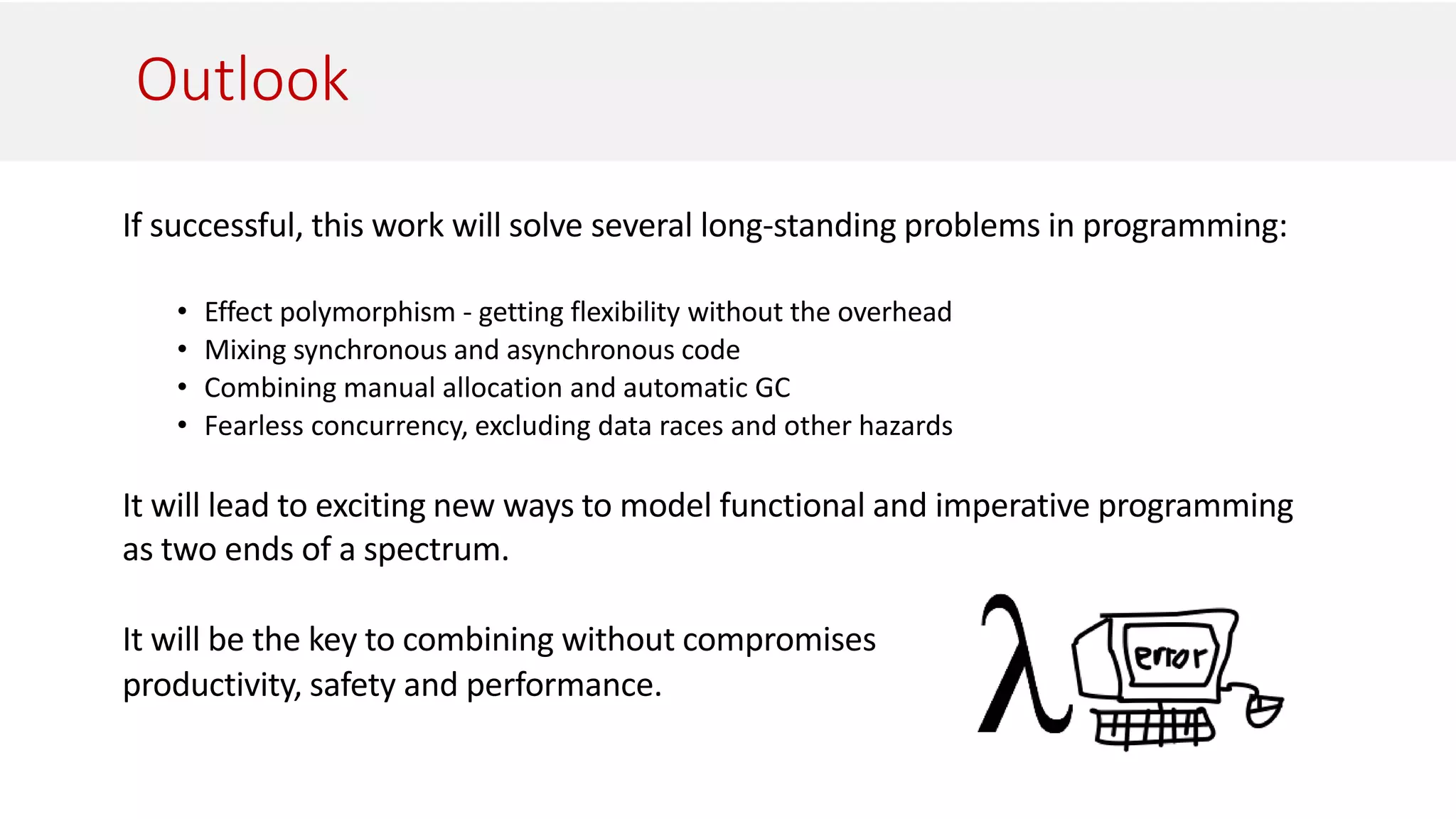 Outlook
If successful, this work will solve several long-standing problems in programming:
• Effect polymorphism - getting flexibility without the overhead
• Mixing synchronous and asynchronous code
• Combining manual allocation and automatic GC
• Fearless concurrency, excluding data races and other hazards
It will lead to exciting new ways to model functional and imperative programming
as two ends of a spectrum.
It will be the key to combining without compromises
productivity, safety and performance.
 