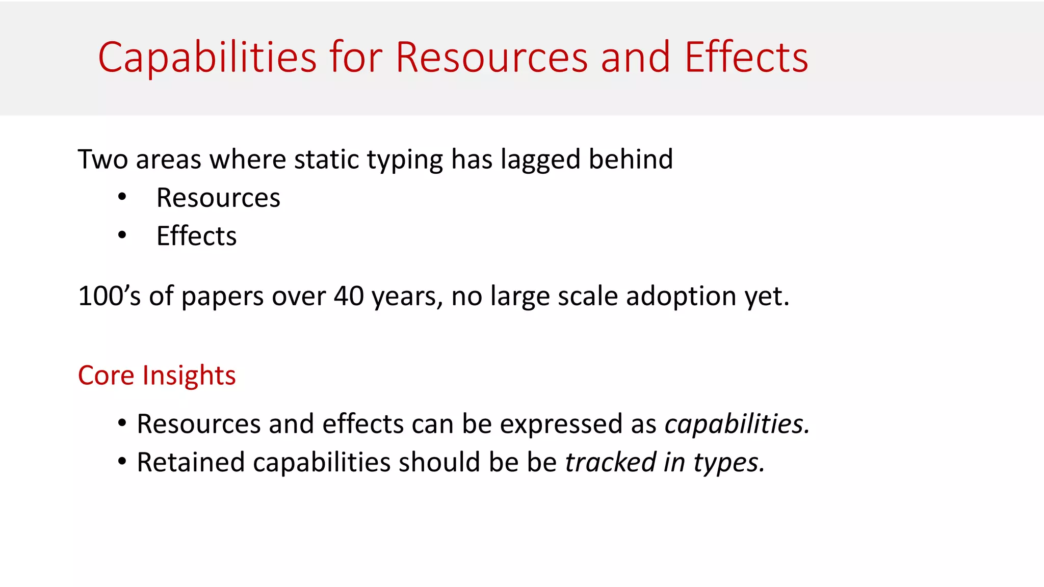 Capabilities for Resources and Effects
Two areas where static typing has lagged behind
• Resources
• Effects
100’s of papers over 40 years, no large scale adoption yet.
Core Insights
• Resources and effects can be expressed as capabilities.
• Retained capabilities should be be tracked in types.
 