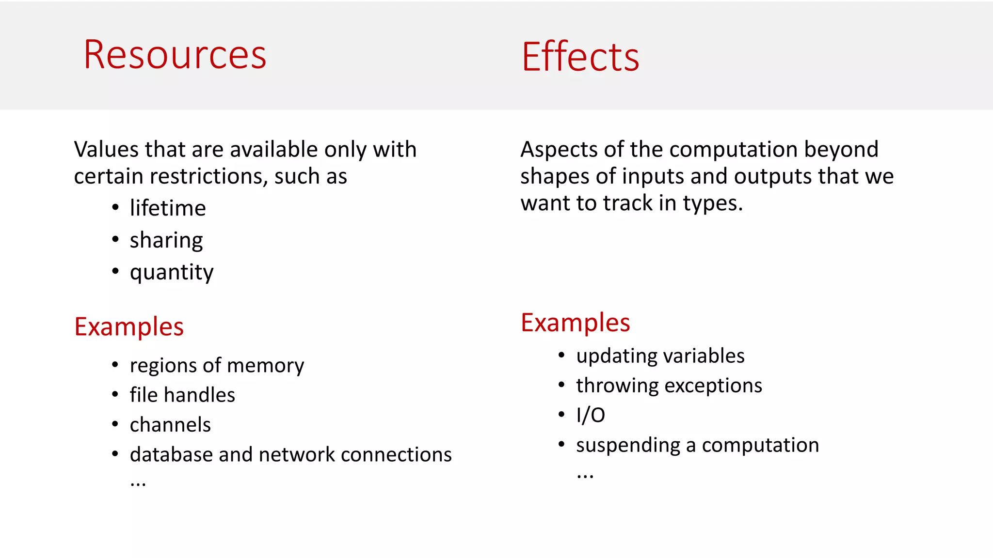Resources
Values that are available only with
certain restrictions, such as
• lifetime
• sharing
• quantity
Examples
• regions of memory
• file handles
• channels
• database and network connections
...
Aspects of the computation beyond
shapes of inputs and outputs that we
want to track in types.
Examples
• updating variables
• throwing exceptions
• I/O
• suspending a computation
...
Effects
 