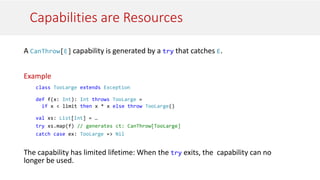 Capabilities are Resources
A CanThrow[E] capability is generated by a try that catches E.
Example
class TooLarge extends Exception
def f(x: Int): Int throws TooLarge =
if x < limit then x * x else throw TooLarge()
val xs: List[Int] = …
try xs.map(f) // generates ct: CanThrow[TooLarge]
catch case ex: TooLarge => Nil
The capability has limited lifetime: When the try exits, the capability can no
longer be used.
 