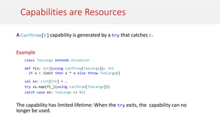 Capabilities are Resources
A CanThrow[E] capability is generated by a try that catches E.
Example
class TooLarge extends Exception
def f(x: Int)(using CanThrow[TooLarge]): Int
if x < limit then x * x else throw TooLarge()
val xs: List[Int] = …
try xs.map(f(_)(using CanThrow[TooLarge]))
catch case ex: TooLarge => Nil
The capability has limited lifetime: When the try exits, the capability can no
longer be used.
 