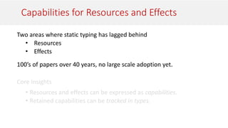 Capabilities for Resources and Effects
Two areas where static typing has lagged behind
• Resources
• Effects
100’s of papers over 40 years, no large scale adoption yet.
 