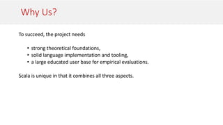 Why Us?
To succeed, the project needs
• strong theoretical foundations,
• solid language implementation and tooling,
• a large educated user base for empirical evaluations.
Scala is unique in that it combines all three aspects.
 