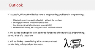 Outlook
If successful, this work will solve several long-standing problems in programming:
• Effect polymorphism - getting flexibility without the overhead
• Mixing synchronous and asynchronous code
• Combining manual allocation and automatic GC
• Fearless concurrency, excluding data races and other hazards
It will lead to exciting new ways to model functional and imperative programming
as two ends of a spectrum.
It will be the key to combining without compromises
productivity, safety and performance.
 