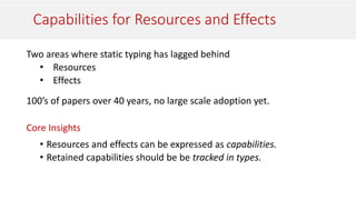Capabilities for Resources and Effects
Two areas where static typing has lagged behind
• Resources
• Effects
100’s of papers over 40 years, no large scale adoption yet.
Core Insights
• Resources and effects can be expressed as capabilities.
• Retained capabilities should be be tracked in types.
 