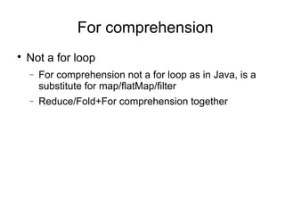 For comprehension 
 Not a for loop 
- For comprehension not a for loop as in Java, is a 
substitute for map/flatMap/filter 
- Reduce/Fold+For comprehension together 
 