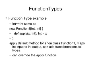 FunctionTypes 
 Function Type example 
- Int=>Int same as 
new Function1[Int, Int] { 
- def apply(x: Int): Int = x 
- } 
apply default method for anon class Function1, maps 
int input to int output, can add transformations to 
types 
- can override the apply function 
 