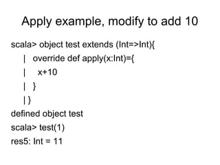Apply example, modify to add 10 
scala> object test extends (Int=>Int){ 
| override def apply(x:Int)={ 
| x+10 
| } 
| } 
defined object test 
scala> test(1) 
res5: Int = 11 
 