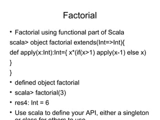 Factorial 
 Factorial using functional part of Scala 
scala> object factorial extends(Int=>Int){ 
def apply(x:Int):Int={ x*(if(x>1) apply(x-1) else x) 
} 
} 
 defined object factorial 
 scala> factorial(3) 
 res4: Int = 6 
 Use scala to define your API, either a singleton 
or class for others to use 
 