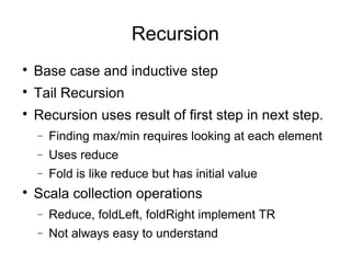 Recursion 
 Base case and inductive step 
 Tail Recursion 
 Recursion uses result of first step in next step. 
- Finding max/min requires looking at each element 
- Uses reduce 
- Fold is like reduce but has initial value 
 Scala collection operations 
- Reduce, foldLeft, foldRight implement TR 
- Not always easy to understand 
 