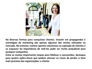 Há diversas formas para conquistar clientes. Investir em propagandas e
estratégias de marketing são apenas algumas das muitas utilizadas no
mercado. No entanto, realizar aportes volumosos na captação de clientes e
se esquecer da importância de retê-los pode ser muito prejudicial para
qualquer companhia.
Entre as muitas importantes etapas para fidelizar o consumidor, destaque
para quatro ações-chave que podem atenuar os riscos de perder o item
mais precioso das organizações: o cliente.
 