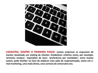 CADASTRO, SEMPRE O PRIMEIRO PASSO: muitas empresas se esquecem de
manter atualizado um mailing de clientes. Estabelecer critérios como, por exemplo,
‘primeira compra’, ‘aquisições de luxo’, ‘preferência por novidades’, entre muitas
outras, pode facilitar na hora de elaborar uma ação de reaproximação, como um e-
mail marketing, uma mala direta, uma cortesia de aniversário etc;
 