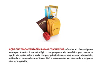 AÇÃO QUE TRAGA VANTAGEM PARA O CONSUMIDOR: oferecer ao cliente alguma
vantagem é outro item estratégico. Um programa de benefícios por pontos, a
opção de juntar selos a cada compra, principalmente para o setor alimentício,
estimula o consumidor a se ‘tornar fiel’ e acentuam-se as chances de a empresa
não ser esquecida;
 