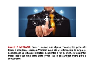 AVALIE O MERCADO: fazer o mesmo que alguns concorrentes pode não
trazer o resultado esperado. Verificar quais são os diferenciais da empresa,
acompanhar as críticas e sugestões de clientes a fim de melhorar os pontos
fracos pode ser uma arma para evitar que o consumidor migre para o
concorrente;
 