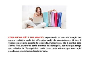 CONSUMIDOR NÃO É UM NÚMERO: dependendo da área de atuação um
mesmo cadastro pode ter diferentes perfis de consumidores. O que é
vantajoso para uma parcela da sociedade, muitas vezes, não é atrativo para
a outra fatia. Separar os perfis e formas de abordagens, por mais que pareça
um trabalho de ‘formiguinha’, pode trazer mais retorno que uma ação
grandiosa que não tenha direcionamento.
 