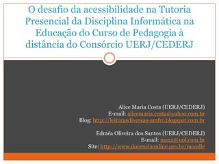 O desafio da acessibilidade na Tutoria Presencial da Disciplina Informática na Educação do Curso de Pedagogia à distância do Consórcio UERJ/CEDERJ Alice Maria Costa (UERJ/CEDERJ) E-mail: alicemaria.costa@yahoo.com.br Blog: http://leiturasdiversas-amfrc.blogspot.com.br Edméa Oliveira dos Santos (UERJ/CEDERJ) E-mail: mea2@uol.com.br Site: http://www.docenciaonline.pro.br/moodle 
