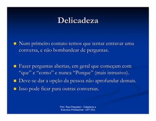 Delicadeza

Num primeiro contato temos que tentar entravar uma
conversa, e não bombardear de perguntas.

Fazer perguntas abertas, em geral que começam com
“que” e “como” e nunca “Porque” (mais intrusivo).
Deve-se dar a opção da pessoa não aprofundar demais.
Isso pode ficar para outras conversas.


                  Prof. Raul Pessolani - Cidadania e
                   Exercicio Profissional - UFF (RJ)
 