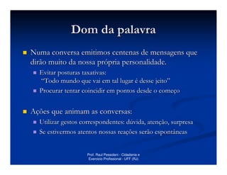 Dom da palavra
Numa conversa emitimos centenas de mensagens que
dirão muito da nossa própria personalidade.
  Evitar posturas taxativas:
  “Todo mundo que vai em tal lugar é desse jeito”
  Procurar tentar coincidir em pontos desde o começo


Ações que animam as conversas:
  Utilizar gestos correspondentes: dúvida, atenção, surpresa
  Se estivermos atentos nossas reações serão espontâneas


                    Prof. Raul Pessolani - Cidadania e
                     Exercicio Profissional - UFF (RJ)
 